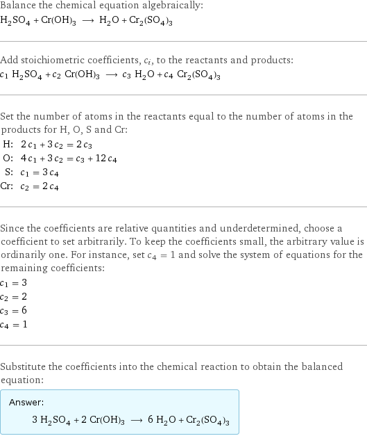 Balance the chemical equation algebraically: H_2SO_4 + Cr(OH)3 ⟶ H_2O + Cr_2(SO_4)_3 Add stoichiometric coefficients, c_i, to the reactants and products: c_1 H_2SO_4 + c_2 Cr(OH)3 ⟶ c_3 H_2O + c_4 Cr_2(SO_4)_3 Set the number of atoms in the reactants equal to the number of atoms in the products for H, O, S and Cr: H: | 2 c_1 + 3 c_2 = 2 c_3 O: | 4 c_1 + 3 c_2 = c_3 + 12 c_4 S: | c_1 = 3 c_4 Cr: | c_2 = 2 c_4 Since the coefficients are relative quantities and underdetermined, choose a coefficient to set arbitrarily. To keep the coefficients small, the arbitrary value is ordinarily one. For instance, set c_4 = 1 and solve the system of equations for the remaining coefficients: c_1 = 3 c_2 = 2 c_3 = 6 c_4 = 1 Substitute the coefficients into the chemical reaction to obtain the balanced equation: Answer: |   | 3 H_2SO_4 + 2 Cr(OH)3 ⟶ 6 H_2O + Cr_2(SO_4)_3