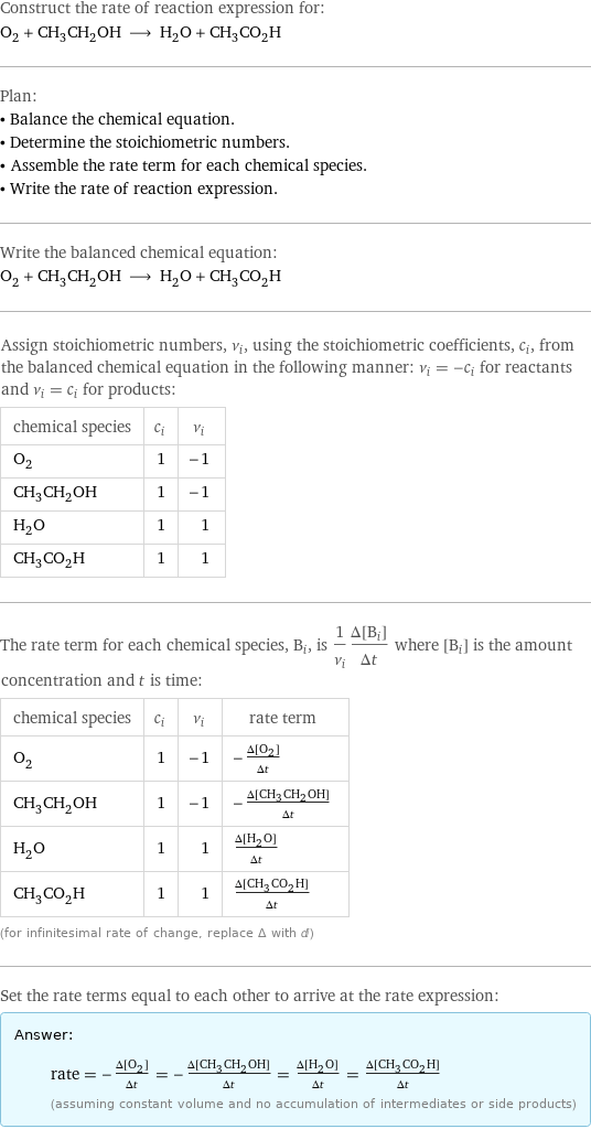 Construct the rate of reaction expression for: O_2 + CH_3CH_2OH ⟶ H_2O + CH_3CO_2H Plan: • Balance the chemical equation. • Determine the stoichiometric numbers. • Assemble the rate term for each chemical species. • Write the rate of reaction expression. Write the balanced chemical equation: O_2 + CH_3CH_2OH ⟶ H_2O + CH_3CO_2H Assign stoichiometric numbers, ν_i, using the stoichiometric coefficients, c_i, from the balanced chemical equation in the following manner: ν_i = -c_i for reactants and ν_i = c_i for products: chemical species | c_i | ν_i O_2 | 1 | -1 CH_3CH_2OH | 1 | -1 H_2O | 1 | 1 CH_3CO_2H | 1 | 1 The rate term for each chemical species, B_i, is 1/ν_i(Δ[B_i])/(Δt) where [B_i] is the amount concentration and t is time: chemical species | c_i | ν_i | rate term O_2 | 1 | -1 | -(Δ[O2])/(Δt) CH_3CH_2OH | 1 | -1 | -(Δ[CH3CH2OH])/(Δt) H_2O | 1 | 1 | (Δ[H2O])/(Δt) CH_3CO_2H | 1 | 1 | (Δ[CH3CO2H])/(Δt) (for infinitesimal rate of change, replace Δ with d) Set the rate terms equal to each other to arrive at the rate expression: Answer: |   | rate = -(Δ[O2])/(Δt) = -(Δ[CH3CH2OH])/(Δt) = (Δ[H2O])/(Δt) = (Δ[CH3CO2H])/(Δt) (assuming constant volume and no accumulation of intermediates or side products)