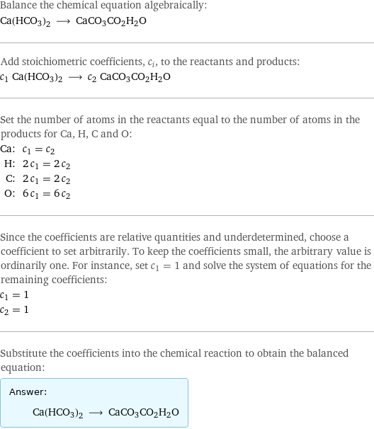 Balance the chemical equation algebraically: Ca(HCO3)2 ⟶ CaCO3CO2H2O Add stoichiometric coefficients, c_i, to the reactants and products: c_1 Ca(HCO3)2 ⟶ c_2 CaCO3CO2H2O Set the number of atoms in the reactants equal to the number of atoms in the products for Ca, H, C and O: Ca: | c_1 = c_2 H: | 2 c_1 = 2 c_2 C: | 2 c_1 = 2 c_2 O: | 6 c_1 = 6 c_2 Since the coefficients are relative quantities and underdetermined, choose a coefficient to set arbitrarily. To keep the coefficients small, the arbitrary value is ordinarily one. For instance, set c_1 = 1 and solve the system of equations for the remaining coefficients: c_1 = 1 c_2 = 1 Substitute the coefficients into the chemical reaction to obtain the balanced equation: Answer: |   | Ca(HCO3)2 ⟶ CaCO3CO2H2O