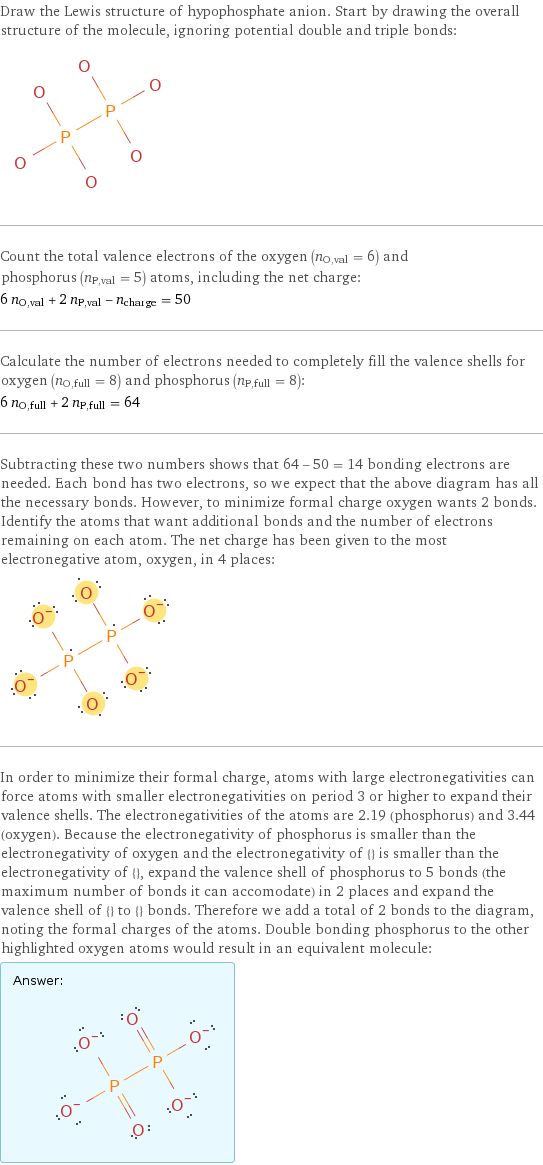 Draw the Lewis structure of hypophosphate anion. Start by drawing the overall structure of the molecule, ignoring potential double and triple bonds:  Count the total valence electrons of the oxygen (n_O, val = 6) and phosphorus (n_P, val = 5) atoms, including the net charge: 6 n_O, val + 2 n_P, val - n_charge = 50 Calculate the number of electrons needed to completely fill the valence shells for oxygen (n_O, full = 8) and phosphorus (n_P, full = 8): 6 n_O, full + 2 n_P, full = 64 Subtracting these two numbers shows that 64 - 50 = 14 bonding electrons are needed. Each bond has two electrons, so we expect that the above diagram has all the necessary bonds. However, to minimize formal charge oxygen wants 2 bonds. Identify the atoms that want additional bonds and the number of electrons remaining on each atom. The net charge has been given to the most electronegative atom, oxygen, in 4 places:  In order to minimize their formal charge, atoms with large electronegativities can force atoms with smaller electronegativities on period 3 or higher to expand their valence shells. The electronegativities of the atoms are 2.19 (phosphorus) and 3.44 (oxygen). Because the electronegativity of phosphorus is smaller than the electronegativity of oxygen and the electronegativity of {} is smaller than the electronegativity of {}, expand the valence shell of phosphorus to 5 bonds (the maximum number of bonds it can accomodate) in 2 places and expand the valence shell of {} to {} bonds. Therefore we add a total of 2 bonds to the diagram, noting the formal charges of the atoms. Double bonding phosphorus to the other highlighted oxygen atoms would result in an equivalent molecule: Answer: |   | 