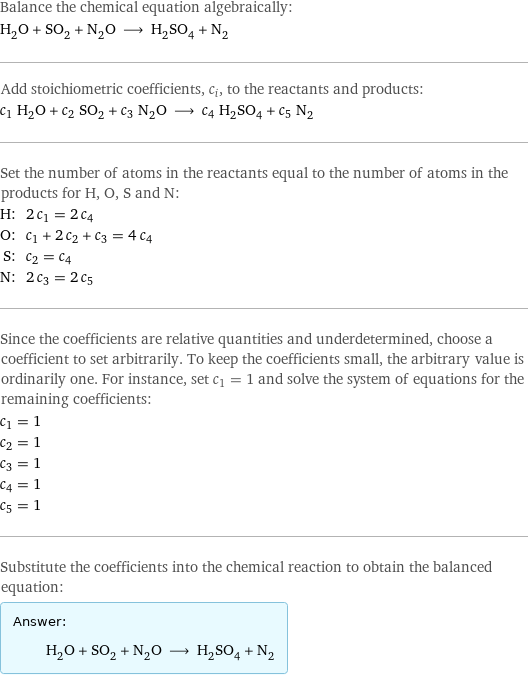 Balance the chemical equation algebraically: H_2O + SO_2 + N_2O ⟶ H_2SO_4 + N_2 Add stoichiometric coefficients, c_i, to the reactants and products: c_1 H_2O + c_2 SO_2 + c_3 N_2O ⟶ c_4 H_2SO_4 + c_5 N_2 Set the number of atoms in the reactants equal to the number of atoms in the products for H, O, S and N: H: | 2 c_1 = 2 c_4 O: | c_1 + 2 c_2 + c_3 = 4 c_4 S: | c_2 = c_4 N: | 2 c_3 = 2 c_5 Since the coefficients are relative quantities and underdetermined, choose a coefficient to set arbitrarily. To keep the coefficients small, the arbitrary value is ordinarily one. For instance, set c_1 = 1 and solve the system of equations for the remaining coefficients: c_1 = 1 c_2 = 1 c_3 = 1 c_4 = 1 c_5 = 1 Substitute the coefficients into the chemical reaction to obtain the balanced equation: Answer: |   | H_2O + SO_2 + N_2O ⟶ H_2SO_4 + N_2