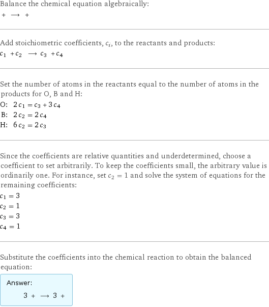 Balance the chemical equation algebraically:  + ⟶ +  Add stoichiometric coefficients, c_i, to the reactants and products: c_1 + c_2 ⟶ c_3 + c_4  Set the number of atoms in the reactants equal to the number of atoms in the products for O, B and H: O: | 2 c_1 = c_3 + 3 c_4 B: | 2 c_2 = 2 c_4 H: | 6 c_2 = 2 c_3 Since the coefficients are relative quantities and underdetermined, choose a coefficient to set arbitrarily. To keep the coefficients small, the arbitrary value is ordinarily one. For instance, set c_2 = 1 and solve the system of equations for the remaining coefficients: c_1 = 3 c_2 = 1 c_3 = 3 c_4 = 1 Substitute the coefficients into the chemical reaction to obtain the balanced equation: Answer: |   | 3 + ⟶ 3 + 