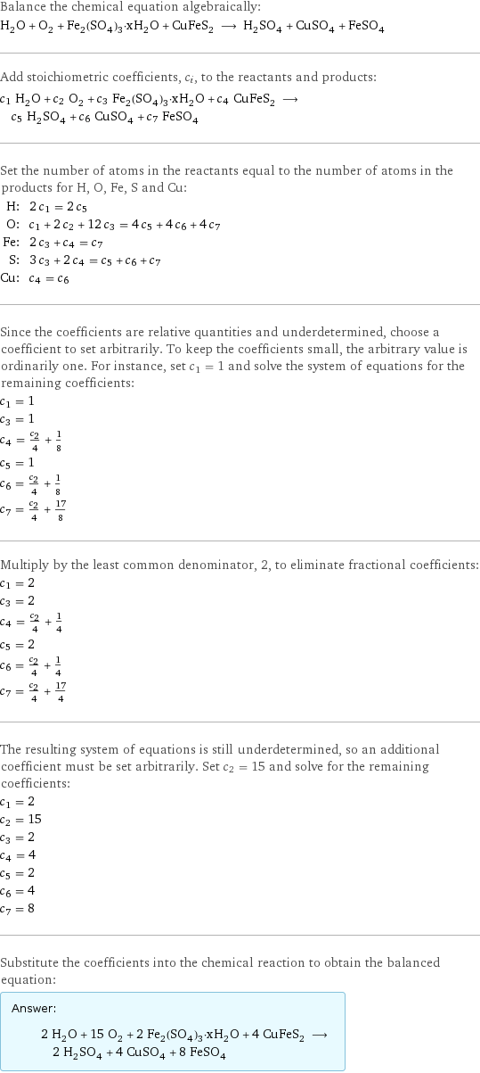 Balance the chemical equation algebraically: H_2O + O_2 + Fe_2(SO_4)_3·xH_2O + CuFeS_2 ⟶ H_2SO_4 + CuSO_4 + FeSO_4 Add stoichiometric coefficients, c_i, to the reactants and products: c_1 H_2O + c_2 O_2 + c_3 Fe_2(SO_4)_3·xH_2O + c_4 CuFeS_2 ⟶ c_5 H_2SO_4 + c_6 CuSO_4 + c_7 FeSO_4 Set the number of atoms in the reactants equal to the number of atoms in the products for H, O, Fe, S and Cu: H: | 2 c_1 = 2 c_5 O: | c_1 + 2 c_2 + 12 c_3 = 4 c_5 + 4 c_6 + 4 c_7 Fe: | 2 c_3 + c_4 = c_7 S: | 3 c_3 + 2 c_4 = c_5 + c_6 + c_7 Cu: | c_4 = c_6 Since the coefficients are relative quantities and underdetermined, choose a coefficient to set arbitrarily. To keep the coefficients small, the arbitrary value is ordinarily one. For instance, set c_1 = 1 and solve the system of equations for the remaining coefficients: c_1 = 1 c_3 = 1 c_4 = c_2/4 + 1/8 c_5 = 1 c_6 = c_2/4 + 1/8 c_7 = c_2/4 + 17/8 Multiply by the least common denominator, 2, to eliminate fractional coefficients: c_1 = 2 c_3 = 2 c_4 = c_2/4 + 1/4 c_5 = 2 c_6 = c_2/4 + 1/4 c_7 = c_2/4 + 17/4 The resulting system of equations is still underdetermined, so an additional coefficient must be set arbitrarily. Set c_2 = 15 and solve for the remaining coefficients: c_1 = 2 c_2 = 15 c_3 = 2 c_4 = 4 c_5 = 2 c_6 = 4 c_7 = 8 Substitute the coefficients into the chemical reaction to obtain the balanced equation: Answer: |   | 2 H_2O + 15 O_2 + 2 Fe_2(SO_4)_3·xH_2O + 4 CuFeS_2 ⟶ 2 H_2SO_4 + 4 CuSO_4 + 8 FeSO_4