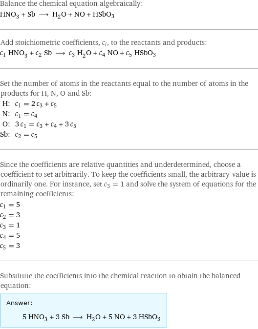 Balance the chemical equation algebraically: HNO_3 + Sb ⟶ H_2O + NO + HSbO3 Add stoichiometric coefficients, c_i, to the reactants and products: c_1 HNO_3 + c_2 Sb ⟶ c_3 H_2O + c_4 NO + c_5 HSbO3 Set the number of atoms in the reactants equal to the number of atoms in the products for H, N, O and Sb: H: | c_1 = 2 c_3 + c_5 N: | c_1 = c_4 O: | 3 c_1 = c_3 + c_4 + 3 c_5 Sb: | c_2 = c_5 Since the coefficients are relative quantities and underdetermined, choose a coefficient to set arbitrarily. To keep the coefficients small, the arbitrary value is ordinarily one. For instance, set c_3 = 1 and solve the system of equations for the remaining coefficients: c_1 = 5 c_2 = 3 c_3 = 1 c_4 = 5 c_5 = 3 Substitute the coefficients into the chemical reaction to obtain the balanced equation: Answer: |   | 5 HNO_3 + 3 Sb ⟶ H_2O + 5 NO + 3 HSbO3