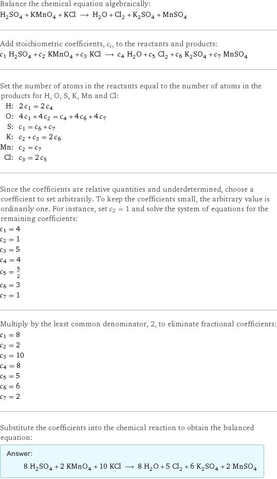 Balance the chemical equation algebraically: H_2SO_4 + KMnO_4 + KCl ⟶ H_2O + Cl_2 + K_2SO_4 + MnSO_4 Add stoichiometric coefficients, c_i, to the reactants and products: c_1 H_2SO_4 + c_2 KMnO_4 + c_3 KCl ⟶ c_4 H_2O + c_5 Cl_2 + c_6 K_2SO_4 + c_7 MnSO_4 Set the number of atoms in the reactants equal to the number of atoms in the products for H, O, S, K, Mn and Cl: H: | 2 c_1 = 2 c_4 O: | 4 c_1 + 4 c_2 = c_4 + 4 c_6 + 4 c_7 S: | c_1 = c_6 + c_7 K: | c_2 + c_3 = 2 c_6 Mn: | c_2 = c_7 Cl: | c_3 = 2 c_5 Since the coefficients are relative quantities and underdetermined, choose a coefficient to set arbitrarily. To keep the coefficients small, the arbitrary value is ordinarily one. For instance, set c_2 = 1 and solve the system of equations for the remaining coefficients: c_1 = 4 c_2 = 1 c_3 = 5 c_4 = 4 c_5 = 5/2 c_6 = 3 c_7 = 1 Multiply by the least common denominator, 2, to eliminate fractional coefficients: c_1 = 8 c_2 = 2 c_3 = 10 c_4 = 8 c_5 = 5 c_6 = 6 c_7 = 2 Substitute the coefficients into the chemical reaction to obtain the balanced equation: Answer: |   | 8 H_2SO_4 + 2 KMnO_4 + 10 KCl ⟶ 8 H_2O + 5 Cl_2 + 6 K_2SO_4 + 2 MnSO_4