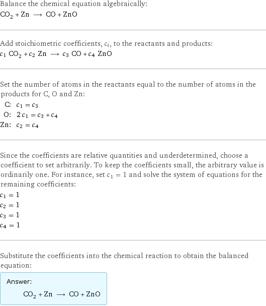 Balance the chemical equation algebraically: CO_2 + Zn ⟶ CO + ZnO Add stoichiometric coefficients, c_i, to the reactants and products: c_1 CO_2 + c_2 Zn ⟶ c_3 CO + c_4 ZnO Set the number of atoms in the reactants equal to the number of atoms in the products for C, O and Zn: C: | c_1 = c_3 O: | 2 c_1 = c_3 + c_4 Zn: | c_2 = c_4 Since the coefficients are relative quantities and underdetermined, choose a coefficient to set arbitrarily. To keep the coefficients small, the arbitrary value is ordinarily one. For instance, set c_1 = 1 and solve the system of equations for the remaining coefficients: c_1 = 1 c_2 = 1 c_3 = 1 c_4 = 1 Substitute the coefficients into the chemical reaction to obtain the balanced equation: Answer: |   | CO_2 + Zn ⟶ CO + ZnO