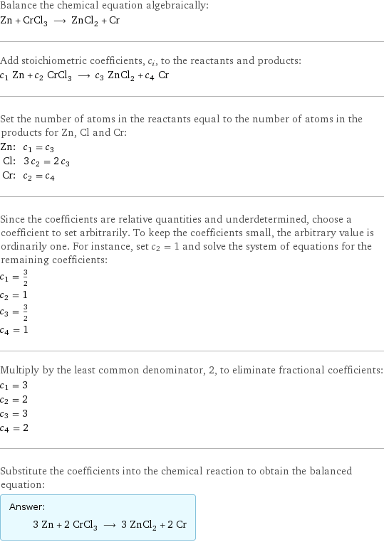 Balance the chemical equation algebraically: Zn + CrCl_3 ⟶ ZnCl_2 + Cr Add stoichiometric coefficients, c_i, to the reactants and products: c_1 Zn + c_2 CrCl_3 ⟶ c_3 ZnCl_2 + c_4 Cr Set the number of atoms in the reactants equal to the number of atoms in the products for Zn, Cl and Cr: Zn: | c_1 = c_3 Cl: | 3 c_2 = 2 c_3 Cr: | c_2 = c_4 Since the coefficients are relative quantities and underdetermined, choose a coefficient to set arbitrarily. To keep the coefficients small, the arbitrary value is ordinarily one. For instance, set c_2 = 1 and solve the system of equations for the remaining coefficients: c_1 = 3/2 c_2 = 1 c_3 = 3/2 c_4 = 1 Multiply by the least common denominator, 2, to eliminate fractional coefficients: c_1 = 3 c_2 = 2 c_3 = 3 c_4 = 2 Substitute the coefficients into the chemical reaction to obtain the balanced equation: Answer: |   | 3 Zn + 2 CrCl_3 ⟶ 3 ZnCl_2 + 2 Cr