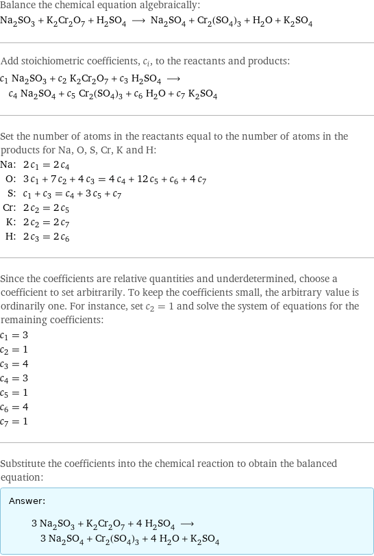 Balance the chemical equation algebraically: Na_2SO_3 + K_2Cr_2O_7 + H_2SO_4 ⟶ Na_2SO_4 + Cr_2(SO_4)_3 + H_2O + K_2SO_4 Add stoichiometric coefficients, c_i, to the reactants and products: c_1 Na_2SO_3 + c_2 K_2Cr_2O_7 + c_3 H_2SO_4 ⟶ c_4 Na_2SO_4 + c_5 Cr_2(SO_4)_3 + c_6 H_2O + c_7 K_2SO_4 Set the number of atoms in the reactants equal to the number of atoms in the products for Na, O, S, Cr, K and H: Na: | 2 c_1 = 2 c_4 O: | 3 c_1 + 7 c_2 + 4 c_3 = 4 c_4 + 12 c_5 + c_6 + 4 c_7 S: | c_1 + c_3 = c_4 + 3 c_5 + c_7 Cr: | 2 c_2 = 2 c_5 K: | 2 c_2 = 2 c_7 H: | 2 c_3 = 2 c_6 Since the coefficients are relative quantities and underdetermined, choose a coefficient to set arbitrarily. To keep the coefficients small, the arbitrary value is ordinarily one. For instance, set c_2 = 1 and solve the system of equations for the remaining coefficients: c_1 = 3 c_2 = 1 c_3 = 4 c_4 = 3 c_5 = 1 c_6 = 4 c_7 = 1 Substitute the coefficients into the chemical reaction to obtain the balanced equation: Answer: |   | 3 Na_2SO_3 + K_2Cr_2O_7 + 4 H_2SO_4 ⟶ 3 Na_2SO_4 + Cr_2(SO_4)_3 + 4 H_2O + K_2SO_4