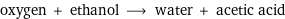 oxygen + ethanol ⟶ water + acetic acid