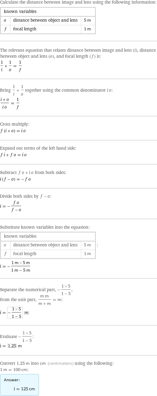 Calculate the distance between image and lens using the following information: known variables | |  o | distance between object and lens | 5 m f | focal length | 1 m The relevant equation that relates distance between image and lens (i), distance between object and lens (o), and focal length (f) is: 1/i + 1/o = 1/f Bring 1/i + 1/o together using the common denominator i o: (i + o)/(i o) = 1/f Cross multiply: f (i + o) = i o Expand out terms of the left hand side: f i + f o = i o Subtract f o + i o from both sides: i (f - o) = -f o Divide both sides by f - o: i = -(f o)/(f - o) Substitute known variables into the equation: known variables | |  o | distance between object and lens | 5 m f | focal length | 1 m | : i = -(1 m×5 m)/(1 m - 5 m) Separate the numerical part, -(1×5)/(1 - 5), from the unit part, (m m)/(m + m) = m: i = -(1×5)/(1 - 5) m Evaluate -(1×5)/(1 - 5): i = 1.25 m Convert 1.25 m into cm (centimeters) using the following: 1 m = 100 cm: Answer: |   | i = 125 cm