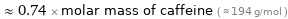  ≈ 0.74 × molar mass of caffeine ( ≈ 194 g/mol )