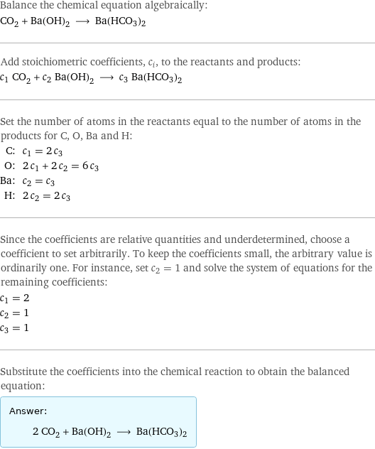 Balance the chemical equation algebraically: CO_2 + Ba(OH)_2 ⟶ Ba(HCO3)2 Add stoichiometric coefficients, c_i, to the reactants and products: c_1 CO_2 + c_2 Ba(OH)_2 ⟶ c_3 Ba(HCO3)2 Set the number of atoms in the reactants equal to the number of atoms in the products for C, O, Ba and H: C: | c_1 = 2 c_3 O: | 2 c_1 + 2 c_2 = 6 c_3 Ba: | c_2 = c_3 H: | 2 c_2 = 2 c_3 Since the coefficients are relative quantities and underdetermined, choose a coefficient to set arbitrarily. To keep the coefficients small, the arbitrary value is ordinarily one. For instance, set c_2 = 1 and solve the system of equations for the remaining coefficients: c_1 = 2 c_2 = 1 c_3 = 1 Substitute the coefficients into the chemical reaction to obtain the balanced equation: Answer: |   | 2 CO_2 + Ba(OH)_2 ⟶ Ba(HCO3)2