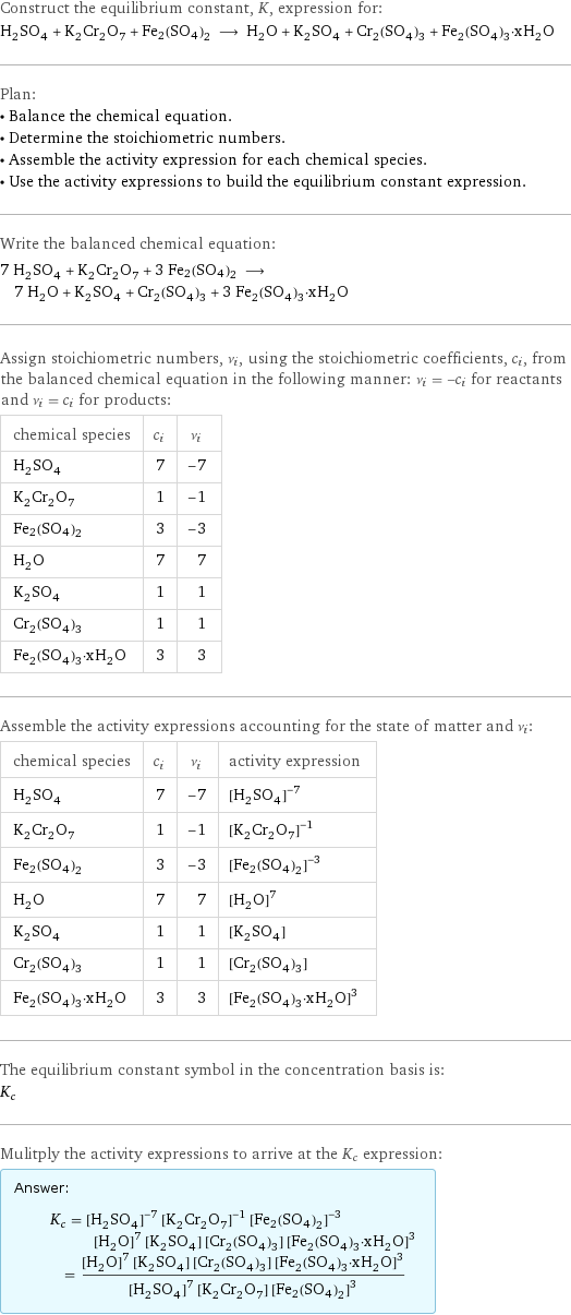 Construct the equilibrium constant, K, expression for: H_2SO_4 + K_2Cr_2O_7 + Fe2(SO4)2 ⟶ H_2O + K_2SO_4 + Cr_2(SO_4)_3 + Fe_2(SO_4)_3·xH_2O Plan: • Balance the chemical equation. • Determine the stoichiometric numbers. • Assemble the activity expression for each chemical species. • Use the activity expressions to build the equilibrium constant expression. Write the balanced chemical equation: 7 H_2SO_4 + K_2Cr_2O_7 + 3 Fe2(SO4)2 ⟶ 7 H_2O + K_2SO_4 + Cr_2(SO_4)_3 + 3 Fe_2(SO_4)_3·xH_2O Assign stoichiometric numbers, ν_i, using the stoichiometric coefficients, c_i, from the balanced chemical equation in the following manner: ν_i = -c_i for reactants and ν_i = c_i for products: chemical species | c_i | ν_i H_2SO_4 | 7 | -7 K_2Cr_2O_7 | 1 | -1 Fe2(SO4)2 | 3 | -3 H_2O | 7 | 7 K_2SO_4 | 1 | 1 Cr_2(SO_4)_3 | 1 | 1 Fe_2(SO_4)_3·xH_2O | 3 | 3 Assemble the activity expressions accounting for the state of matter and ν_i: chemical species | c_i | ν_i | activity expression H_2SO_4 | 7 | -7 | ([H2SO4])^(-7) K_2Cr_2O_7 | 1 | -1 | ([K2Cr2O7])^(-1) Fe2(SO4)2 | 3 | -3 | ([Fe2(SO4)2])^(-3) H_2O | 7 | 7 | ([H2O])^7 K_2SO_4 | 1 | 1 | [K2SO4] Cr_2(SO_4)_3 | 1 | 1 | [Cr2(SO4)3] Fe_2(SO_4)_3·xH_2O | 3 | 3 | ([Fe2(SO4)3·xH2O])^3 The equilibrium constant symbol in the concentration basis is: K_c Mulitply the activity expressions to arrive at the K_c expression: Answer: |   | K_c = ([H2SO4])^(-7) ([K2Cr2O7])^(-1) ([Fe2(SO4)2])^(-3) ([H2O])^7 [K2SO4] [Cr2(SO4)3] ([Fe2(SO4)3·xH2O])^3 = (([H2O])^7 [K2SO4] [Cr2(SO4)3] ([Fe2(SO4)3·xH2O])^3)/(([H2SO4])^7 [K2Cr2O7] ([Fe2(SO4)2])^3)