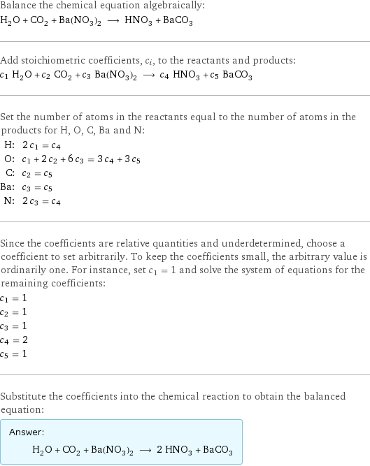 Balance the chemical equation algebraically: H_2O + CO_2 + Ba(NO_3)_2 ⟶ HNO_3 + BaCO_3 Add stoichiometric coefficients, c_i, to the reactants and products: c_1 H_2O + c_2 CO_2 + c_3 Ba(NO_3)_2 ⟶ c_4 HNO_3 + c_5 BaCO_3 Set the number of atoms in the reactants equal to the number of atoms in the products for H, O, C, Ba and N: H: | 2 c_1 = c_4 O: | c_1 + 2 c_2 + 6 c_3 = 3 c_4 + 3 c_5 C: | c_2 = c_5 Ba: | c_3 = c_5 N: | 2 c_3 = c_4 Since the coefficients are relative quantities and underdetermined, choose a coefficient to set arbitrarily. To keep the coefficients small, the arbitrary value is ordinarily one. For instance, set c_1 = 1 and solve the system of equations for the remaining coefficients: c_1 = 1 c_2 = 1 c_3 = 1 c_4 = 2 c_5 = 1 Substitute the coefficients into the chemical reaction to obtain the balanced equation: Answer: |   | H_2O + CO_2 + Ba(NO_3)_2 ⟶ 2 HNO_3 + BaCO_3