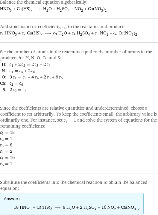 Balance the chemical equation algebraically: HNO_3 + Ca(HS)2 ⟶ H_2O + H_2SO_4 + NO_2 + Ca(NO_3)_2 Add stoichiometric coefficients, c_i, to the reactants and products: c_1 HNO_3 + c_2 Ca(HS)2 ⟶ c_3 H_2O + c_4 H_2SO_4 + c_5 NO_2 + c_6 Ca(NO_3)_2 Set the number of atoms in the reactants equal to the number of atoms in the products for H, N, O, Ca and S: H: | c_1 + 2 c_2 = 2 c_3 + 2 c_4 N: | c_1 = c_5 + 2 c_6 O: | 3 c_1 = c_3 + 4 c_4 + 2 c_5 + 6 c_6 Ca: | c_2 = c_6 S: | 2 c_2 = c_4 Since the coefficients are relative quantities and underdetermined, choose a coefficient to set arbitrarily. To keep the coefficients small, the arbitrary value is ordinarily one. For instance, set c_2 = 1 and solve the system of equations for the remaining coefficients: c_1 = 18 c_2 = 1 c_3 = 8 c_4 = 2 c_5 = 16 c_6 = 1 Substitute the coefficients into the chemical reaction to obtain the balanced equation: Answer: |   | 18 HNO_3 + Ca(HS)2 ⟶ 8 H_2O + 2 H_2SO_4 + 16 NO_2 + Ca(NO_3)_2