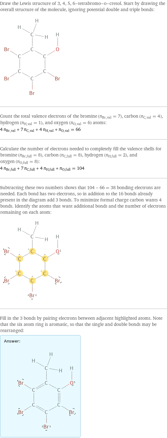 Draw the Lewis structure of 3, 4, 5, 6-tetrabromo-o-cresol. Start by drawing the overall structure of the molecule, ignoring potential double and triple bonds:  Count the total valence electrons of the bromine (n_Br, val = 7), carbon (n_C, val = 4), hydrogen (n_H, val = 1), and oxygen (n_O, val = 6) atoms: 4 n_Br, val + 7 n_C, val + 4 n_H, val + n_O, val = 66 Calculate the number of electrons needed to completely fill the valence shells for bromine (n_Br, full = 8), carbon (n_C, full = 8), hydrogen (n_H, full = 2), and oxygen (n_O, full = 8): 4 n_Br, full + 7 n_C, full + 4 n_H, full + n_O, full = 104 Subtracting these two numbers shows that 104 - 66 = 38 bonding electrons are needed. Each bond has two electrons, so in addition to the 16 bonds already present in the diagram add 3 bonds. To minimize formal charge carbon wants 4 bonds. Identify the atoms that want additional bonds and the number of electrons remaining on each atom:  Fill in the 3 bonds by pairing electrons between adjacent highlighted atoms. Note that the six atom ring is aromatic, so that the single and double bonds may be rearranged: Answer: |   | 