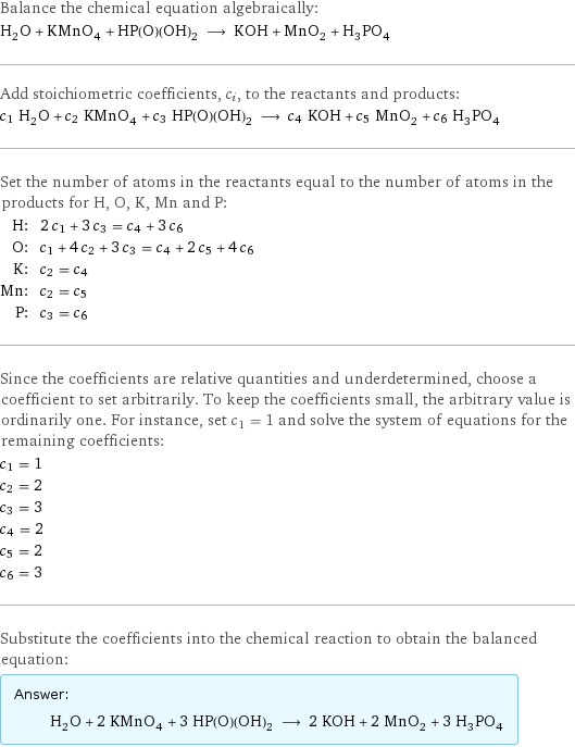 Balance the chemical equation algebraically: H_2O + KMnO_4 + HP(O)(OH)_2 ⟶ KOH + MnO_2 + H_3PO_4 Add stoichiometric coefficients, c_i, to the reactants and products: c_1 H_2O + c_2 KMnO_4 + c_3 HP(O)(OH)_2 ⟶ c_4 KOH + c_5 MnO_2 + c_6 H_3PO_4 Set the number of atoms in the reactants equal to the number of atoms in the products for H, O, K, Mn and P: H: | 2 c_1 + 3 c_3 = c_4 + 3 c_6 O: | c_1 + 4 c_2 + 3 c_3 = c_4 + 2 c_5 + 4 c_6 K: | c_2 = c_4 Mn: | c_2 = c_5 P: | c_3 = c_6 Since the coefficients are relative quantities and underdetermined, choose a coefficient to set arbitrarily. To keep the coefficients small, the arbitrary value is ordinarily one. For instance, set c_1 = 1 and solve the system of equations for the remaining coefficients: c_1 = 1 c_2 = 2 c_3 = 3 c_4 = 2 c_5 = 2 c_6 = 3 Substitute the coefficients into the chemical reaction to obtain the balanced equation: Answer: |   | H_2O + 2 KMnO_4 + 3 HP(O)(OH)_2 ⟶ 2 KOH + 2 MnO_2 + 3 H_3PO_4