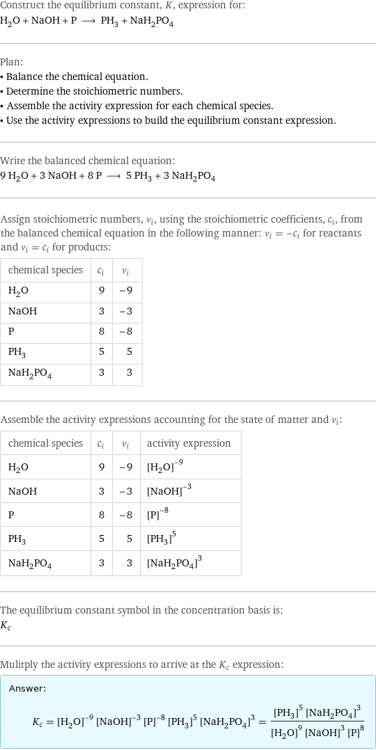 Construct the equilibrium constant, K, expression for: H_2O + NaOH + P ⟶ PH_3 + NaH_2PO_4 Plan: • Balance the chemical equation. • Determine the stoichiometric numbers. • Assemble the activity expression for each chemical species. • Use the activity expressions to build the equilibrium constant expression. Write the balanced chemical equation: 9 H_2O + 3 NaOH + 8 P ⟶ 5 PH_3 + 3 NaH_2PO_4 Assign stoichiometric numbers, ν_i, using the stoichiometric coefficients, c_i, from the balanced chemical equation in the following manner: ν_i = -c_i for reactants and ν_i = c_i for products: chemical species | c_i | ν_i H_2O | 9 | -9 NaOH | 3 | -3 P | 8 | -8 PH_3 | 5 | 5 NaH_2PO_4 | 3 | 3 Assemble the activity expressions accounting for the state of matter and ν_i: chemical species | c_i | ν_i | activity expression H_2O | 9 | -9 | ([H2O])^(-9) NaOH | 3 | -3 | ([NaOH])^(-3) P | 8 | -8 | ([P])^(-8) PH_3 | 5 | 5 | ([PH3])^5 NaH_2PO_4 | 3 | 3 | ([NaH2PO4])^3 The equilibrium constant symbol in the concentration basis is: K_c Mulitply the activity expressions to arrive at the K_c expression: Answer: |   | K_c = ([H2O])^(-9) ([NaOH])^(-3) ([P])^(-8) ([PH3])^5 ([NaH2PO4])^3 = (([PH3])^5 ([NaH2PO4])^3)/(([H2O])^9 ([NaOH])^3 ([P])^8)