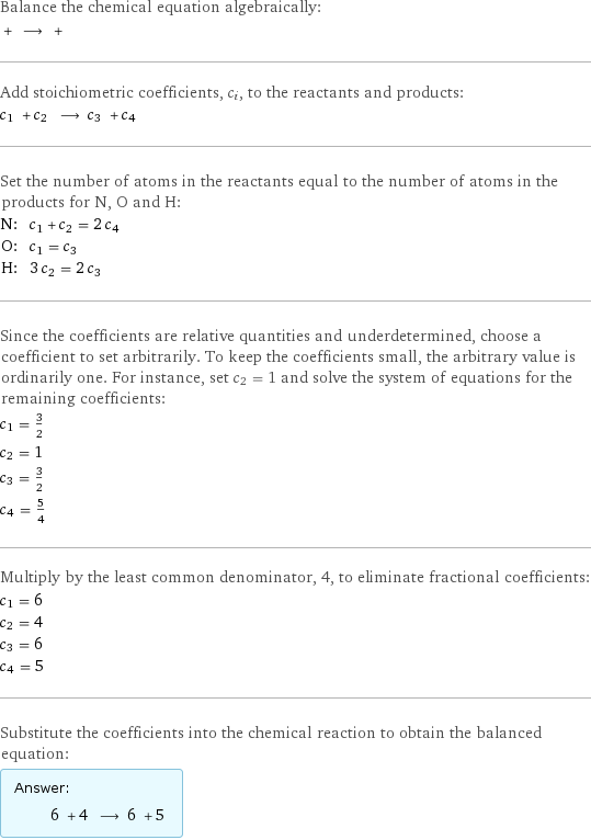 Balance the chemical equation algebraically:  + ⟶ +  Add stoichiometric coefficients, c_i, to the reactants and products: c_1 + c_2 ⟶ c_3 + c_4  Set the number of atoms in the reactants equal to the number of atoms in the products for N, O and H: N: | c_1 + c_2 = 2 c_4 O: | c_1 = c_3 H: | 3 c_2 = 2 c_3 Since the coefficients are relative quantities and underdetermined, choose a coefficient to set arbitrarily. To keep the coefficients small, the arbitrary value is ordinarily one. For instance, set c_2 = 1 and solve the system of equations for the remaining coefficients: c_1 = 3/2 c_2 = 1 c_3 = 3/2 c_4 = 5/4 Multiply by the least common denominator, 4, to eliminate fractional coefficients: c_1 = 6 c_2 = 4 c_3 = 6 c_4 = 5 Substitute the coefficients into the chemical reaction to obtain the balanced equation: Answer: |   | 6 + 4 ⟶ 6 + 5 