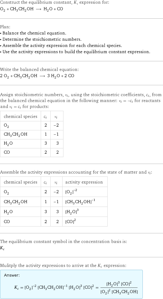 Construct the equilibrium constant, K, expression for: O_2 + CH_3CH_2OH ⟶ H_2O + CO Plan: • Balance the chemical equation. • Determine the stoichiometric numbers. • Assemble the activity expression for each chemical species. • Use the activity expressions to build the equilibrium constant expression. Write the balanced chemical equation: 2 O_2 + CH_3CH_2OH ⟶ 3 H_2O + 2 CO Assign stoichiometric numbers, ν_i, using the stoichiometric coefficients, c_i, from the balanced chemical equation in the following manner: ν_i = -c_i for reactants and ν_i = c_i for products: chemical species | c_i | ν_i O_2 | 2 | -2 CH_3CH_2OH | 1 | -1 H_2O | 3 | 3 CO | 2 | 2 Assemble the activity expressions accounting for the state of matter and ν_i: chemical species | c_i | ν_i | activity expression O_2 | 2 | -2 | ([O2])^(-2) CH_3CH_2OH | 1 | -1 | ([CH3CH2OH])^(-1) H_2O | 3 | 3 | ([H2O])^3 CO | 2 | 2 | ([CO])^2 The equilibrium constant symbol in the concentration basis is: K_c Mulitply the activity expressions to arrive at the K_c expression: Answer: |   | K_c = ([O2])^(-2) ([CH3CH2OH])^(-1) ([H2O])^3 ([CO])^2 = (([H2O])^3 ([CO])^2)/(([O2])^2 [CH3CH2OH])