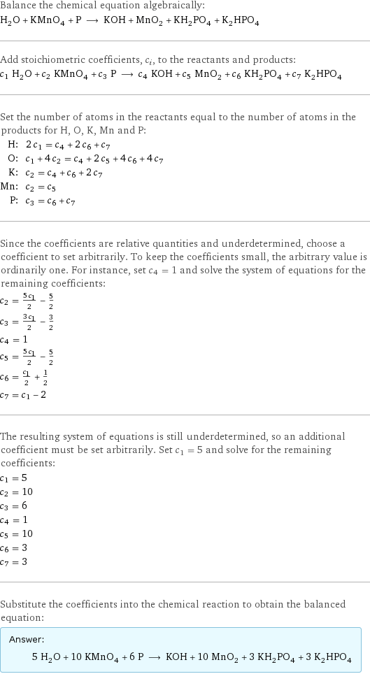 Balance the chemical equation algebraically: H_2O + KMnO_4 + P ⟶ KOH + MnO_2 + KH_2PO_4 + K_2HPO_4 Add stoichiometric coefficients, c_i, to the reactants and products: c_1 H_2O + c_2 KMnO_4 + c_3 P ⟶ c_4 KOH + c_5 MnO_2 + c_6 KH_2PO_4 + c_7 K_2HPO_4 Set the number of atoms in the reactants equal to the number of atoms in the products for H, O, K, Mn and P: H: | 2 c_1 = c_4 + 2 c_6 + c_7 O: | c_1 + 4 c_2 = c_4 + 2 c_5 + 4 c_6 + 4 c_7 K: | c_2 = c_4 + c_6 + 2 c_7 Mn: | c_2 = c_5 P: | c_3 = c_6 + c_7 Since the coefficients are relative quantities and underdetermined, choose a coefficient to set arbitrarily. To keep the coefficients small, the arbitrary value is ordinarily one. For instance, set c_4 = 1 and solve the system of equations for the remaining coefficients: c_2 = (5 c_1)/2 - 5/2 c_3 = (3 c_1)/2 - 3/2 c_4 = 1 c_5 = (5 c_1)/2 - 5/2 c_6 = c_1/2 + 1/2 c_7 = c_1 - 2 The resulting system of equations is still underdetermined, so an additional coefficient must be set arbitrarily. Set c_1 = 5 and solve for the remaining coefficients: c_1 = 5 c_2 = 10 c_3 = 6 c_4 = 1 c_5 = 10 c_6 = 3 c_7 = 3 Substitute the coefficients into the chemical reaction to obtain the balanced equation: Answer: |   | 5 H_2O + 10 KMnO_4 + 6 P ⟶ KOH + 10 MnO_2 + 3 KH_2PO_4 + 3 K_2HPO_4