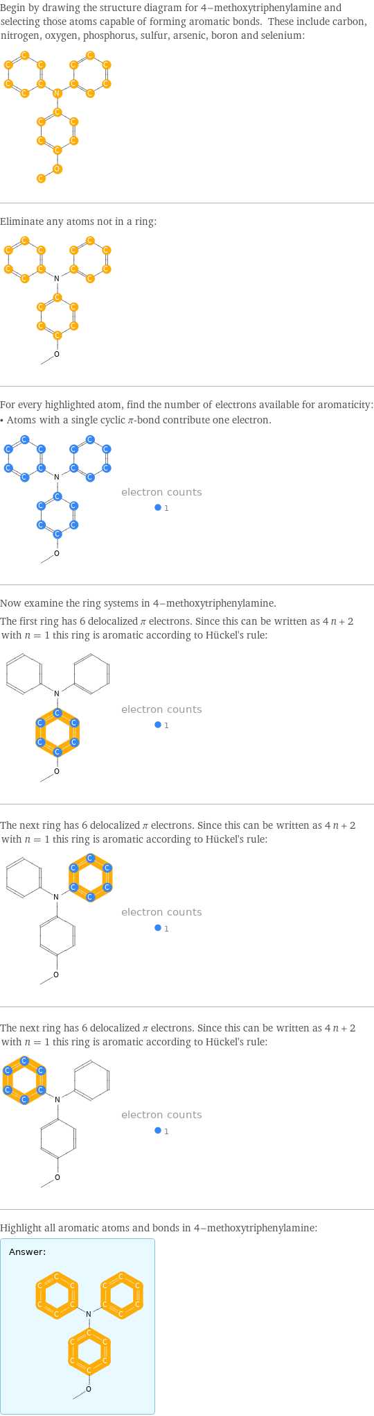 Begin by drawing the structure diagram for 4-methoxytriphenylamine and selecting those atoms capable of forming aromatic bonds. These include carbon, nitrogen, oxygen, phosphorus, sulfur, arsenic, boron and selenium:  Eliminate any atoms not in a ring:  For every highlighted atom, find the number of electrons available for aromaticity: • Atoms with a single cyclic π-bond contribute one electron.  Now examine the ring systems in 4-methoxytriphenylamine. The first ring has 6 delocalized π electrons. Since this can be written as 4 n + 2 with n = 1 this ring is aromatic according to Hückel's rule:  The next ring has 6 delocalized π electrons. Since this can be written as 4 n + 2 with n = 1 this ring is aromatic according to Hückel's rule:  The next ring has 6 delocalized π electrons. Since this can be written as 4 n + 2 with n = 1 this ring is aromatic according to Hückel's rule:  Highlight all aromatic atoms and bonds in 4-methoxytriphenylamine: Answer: |   | 
