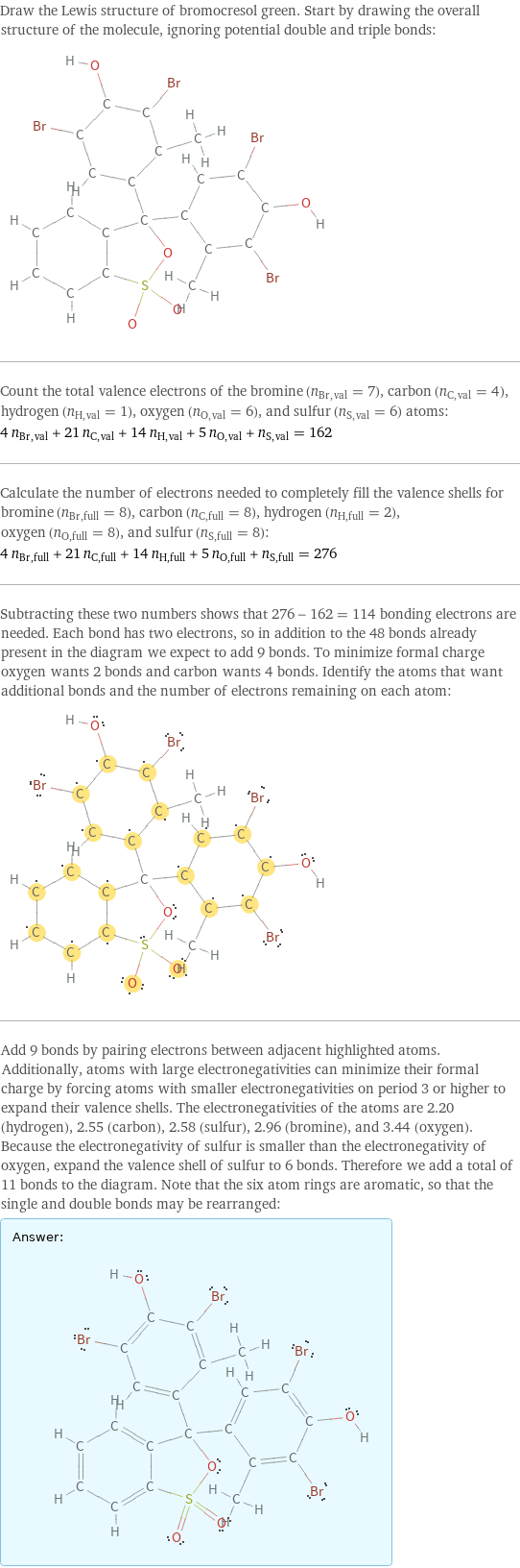 Draw the Lewis structure of bromocresol green. Start by drawing the overall structure of the molecule, ignoring potential double and triple bonds:  Count the total valence electrons of the bromine (n_Br, val = 7), carbon (n_C, val = 4), hydrogen (n_H, val = 1), oxygen (n_O, val = 6), and sulfur (n_S, val = 6) atoms: 4 n_Br, val + 21 n_C, val + 14 n_H, val + 5 n_O, val + n_S, val = 162 Calculate the number of electrons needed to completely fill the valence shells for bromine (n_Br, full = 8), carbon (n_C, full = 8), hydrogen (n_H, full = 2), oxygen (n_O, full = 8), and sulfur (n_S, full = 8): 4 n_Br, full + 21 n_C, full + 14 n_H, full + 5 n_O, full + n_S, full = 276 Subtracting these two numbers shows that 276 - 162 = 114 bonding electrons are needed. Each bond has two electrons, so in addition to the 48 bonds already present in the diagram we expect to add 9 bonds. To minimize formal charge oxygen wants 2 bonds and carbon wants 4 bonds. Identify the atoms that want additional bonds and the number of electrons remaining on each atom:  Add 9 bonds by pairing electrons between adjacent highlighted atoms. Additionally, atoms with large electronegativities can minimize their formal charge by forcing atoms with smaller electronegativities on period 3 or higher to expand their valence shells. The electronegativities of the atoms are 2.20 (hydrogen), 2.55 (carbon), 2.58 (sulfur), 2.96 (bromine), and 3.44 (oxygen). Because the electronegativity of sulfur is smaller than the electronegativity of oxygen, expand the valence shell of sulfur to 6 bonds. Therefore we add a total of 11 bonds to the diagram. Note that the six atom rings are aromatic, so that the single and double bonds may be rearranged: Answer: |   | 