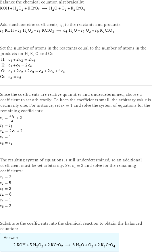 Balance the chemical equation algebraically: KOH + H_2O_2 + KCrO2 ⟶ H_2O + O_2 + K_2CrO_4 Add stoichiometric coefficients, c_i, to the reactants and products: c_1 KOH + c_2 H_2O_2 + c_3 KCrO2 ⟶ c_4 H_2O + c_5 O_2 + c_6 K_2CrO_4 Set the number of atoms in the reactants equal to the number of atoms in the products for H, K, O and Cr: H: | c_1 + 2 c_2 = 2 c_4 K: | c_1 + c_3 = 2 c_6 O: | c_1 + 2 c_2 + 2 c_3 = c_4 + 2 c_5 + 4 c_6 Cr: | c_3 = c_6 Since the coefficients are relative quantities and underdetermined, choose a coefficient to set arbitrarily. To keep the coefficients small, the arbitrary value is ordinarily one. For instance, set c_5 = 1 and solve the system of equations for the remaining coefficients: c_2 = (3 c_1)/2 + 2 c_3 = c_1 c_4 = 2 c_1 + 2 c_5 = 1 c_6 = c_1 The resulting system of equations is still underdetermined, so an additional coefficient must be set arbitrarily. Set c_1 = 2 and solve for the remaining coefficients: c_1 = 2 c_2 = 5 c_3 = 2 c_4 = 6 c_5 = 1 c_6 = 2 Substitute the coefficients into the chemical reaction to obtain the balanced equation: Answer: |   | 2 KOH + 5 H_2O_2 + 2 KCrO2 ⟶ 6 H_2O + O_2 + 2 K_2CrO_4