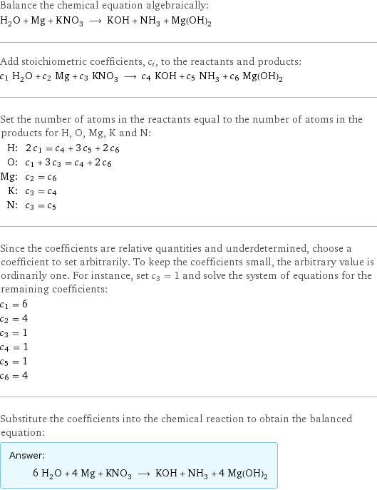 Balance the chemical equation algebraically: H_2O + Mg + KNO_3 ⟶ KOH + NH_3 + Mg(OH)_2 Add stoichiometric coefficients, c_i, to the reactants and products: c_1 H_2O + c_2 Mg + c_3 KNO_3 ⟶ c_4 KOH + c_5 NH_3 + c_6 Mg(OH)_2 Set the number of atoms in the reactants equal to the number of atoms in the products for H, O, Mg, K and N: H: | 2 c_1 = c_4 + 3 c_5 + 2 c_6 O: | c_1 + 3 c_3 = c_4 + 2 c_6 Mg: | c_2 = c_6 K: | c_3 = c_4 N: | c_3 = c_5 Since the coefficients are relative quantities and underdetermined, choose a coefficient to set arbitrarily. To keep the coefficients small, the arbitrary value is ordinarily one. For instance, set c_3 = 1 and solve the system of equations for the remaining coefficients: c_1 = 6 c_2 = 4 c_3 = 1 c_4 = 1 c_5 = 1 c_6 = 4 Substitute the coefficients into the chemical reaction to obtain the balanced equation: Answer: |   | 6 H_2O + 4 Mg + KNO_3 ⟶ KOH + NH_3 + 4 Mg(OH)_2