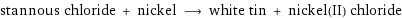 stannous chloride + nickel ⟶ white tin + nickel(II) chloride