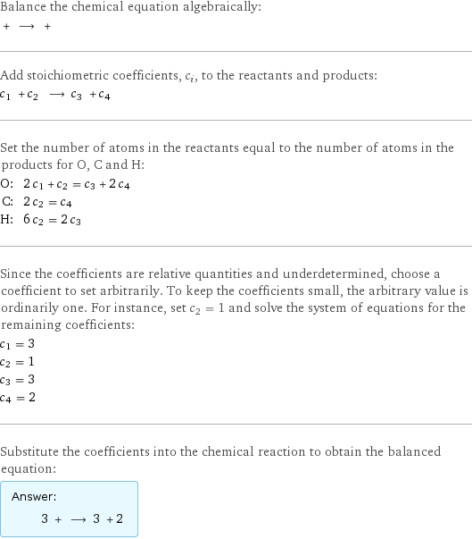 Balance the chemical equation algebraically:  + ⟶ +  Add stoichiometric coefficients, c_i, to the reactants and products: c_1 + c_2 ⟶ c_3 + c_4  Set the number of atoms in the reactants equal to the number of atoms in the products for O, C and H: O: | 2 c_1 + c_2 = c_3 + 2 c_4 C: | 2 c_2 = c_4 H: | 6 c_2 = 2 c_3 Since the coefficients are relative quantities and underdetermined, choose a coefficient to set arbitrarily. To keep the coefficients small, the arbitrary value is ordinarily one. For instance, set c_2 = 1 and solve the system of equations for the remaining coefficients: c_1 = 3 c_2 = 1 c_3 = 3 c_4 = 2 Substitute the coefficients into the chemical reaction to obtain the balanced equation: Answer: |   | 3 + ⟶ 3 + 2 