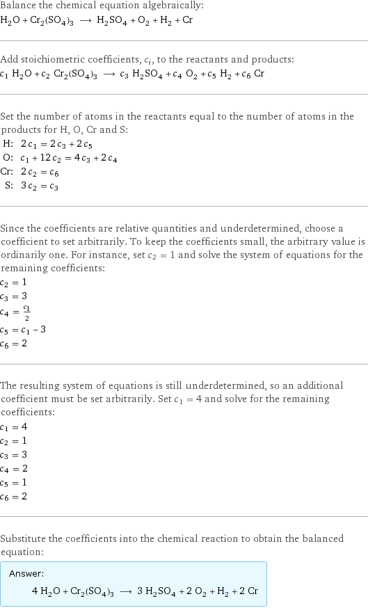 Balance the chemical equation algebraically: H_2O + Cr_2(SO_4)_3 ⟶ H_2SO_4 + O_2 + H_2 + Cr Add stoichiometric coefficients, c_i, to the reactants and products: c_1 H_2O + c_2 Cr_2(SO_4)_3 ⟶ c_3 H_2SO_4 + c_4 O_2 + c_5 H_2 + c_6 Cr Set the number of atoms in the reactants equal to the number of atoms in the products for H, O, Cr and S: H: | 2 c_1 = 2 c_3 + 2 c_5 O: | c_1 + 12 c_2 = 4 c_3 + 2 c_4 Cr: | 2 c_2 = c_6 S: | 3 c_2 = c_3 Since the coefficients are relative quantities and underdetermined, choose a coefficient to set arbitrarily. To keep the coefficients small, the arbitrary value is ordinarily one. For instance, set c_2 = 1 and solve the system of equations for the remaining coefficients: c_2 = 1 c_3 = 3 c_4 = c_1/2 c_5 = c_1 - 3 c_6 = 2 The resulting system of equations is still underdetermined, so an additional coefficient must be set arbitrarily. Set c_1 = 4 and solve for the remaining coefficients: c_1 = 4 c_2 = 1 c_3 = 3 c_4 = 2 c_5 = 1 c_6 = 2 Substitute the coefficients into the chemical reaction to obtain the balanced equation: Answer: |   | 4 H_2O + Cr_2(SO_4)_3 ⟶ 3 H_2SO_4 + 2 O_2 + H_2 + 2 Cr