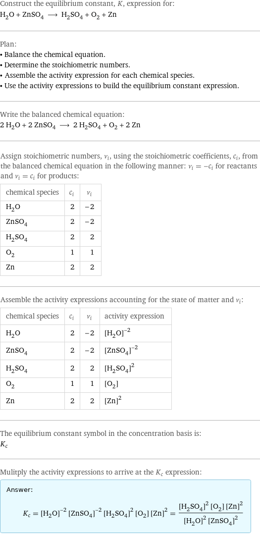 Construct the equilibrium constant, K, expression for: H_2O + ZnSO_4 ⟶ H_2SO_4 + O_2 + Zn Plan: • Balance the chemical equation. • Determine the stoichiometric numbers. • Assemble the activity expression for each chemical species. • Use the activity expressions to build the equilibrium constant expression. Write the balanced chemical equation: 2 H_2O + 2 ZnSO_4 ⟶ 2 H_2SO_4 + O_2 + 2 Zn Assign stoichiometric numbers, ν_i, using the stoichiometric coefficients, c_i, from the balanced chemical equation in the following manner: ν_i = -c_i for reactants and ν_i = c_i for products: chemical species | c_i | ν_i H_2O | 2 | -2 ZnSO_4 | 2 | -2 H_2SO_4 | 2 | 2 O_2 | 1 | 1 Zn | 2 | 2 Assemble the activity expressions accounting for the state of matter and ν_i: chemical species | c_i | ν_i | activity expression H_2O | 2 | -2 | ([H2O])^(-2) ZnSO_4 | 2 | -2 | ([ZnSO4])^(-2) H_2SO_4 | 2 | 2 | ([H2SO4])^2 O_2 | 1 | 1 | [O2] Zn | 2 | 2 | ([Zn])^2 The equilibrium constant symbol in the concentration basis is: K_c Mulitply the activity expressions to arrive at the K_c expression: Answer: |   | K_c = ([H2O])^(-2) ([ZnSO4])^(-2) ([H2SO4])^2 [O2] ([Zn])^2 = (([H2SO4])^2 [O2] ([Zn])^2)/(([H2O])^2 ([ZnSO4])^2)