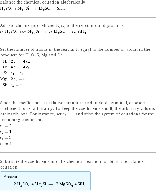 Balance the chemical equation algebraically: H_2SO_4 + Mg_2Si ⟶ MgSO_4 + SiH_4 Add stoichiometric coefficients, c_i, to the reactants and products: c_1 H_2SO_4 + c_2 Mg_2Si ⟶ c_3 MgSO_4 + c_4 SiH_4 Set the number of atoms in the reactants equal to the number of atoms in the products for H, O, S, Mg and Si: H: | 2 c_1 = 4 c_4 O: | 4 c_1 = 4 c_3 S: | c_1 = c_3 Mg: | 2 c_2 = c_3 Si: | c_2 = c_4 Since the coefficients are relative quantities and underdetermined, choose a coefficient to set arbitrarily. To keep the coefficients small, the arbitrary value is ordinarily one. For instance, set c_2 = 1 and solve the system of equations for the remaining coefficients: c_1 = 2 c_2 = 1 c_3 = 2 c_4 = 1 Substitute the coefficients into the chemical reaction to obtain the balanced equation: Answer: |   | 2 H_2SO_4 + Mg_2Si ⟶ 2 MgSO_4 + SiH_4