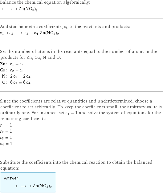 Balance the chemical equation algebraically:  + ⟶ + Zn(NO3)2 Add stoichiometric coefficients, c_i, to the reactants and products: c_1 + c_2 ⟶ c_3 + c_4 Zn(NO3)2 Set the number of atoms in the reactants equal to the number of atoms in the products for Zn, Cu, N and O: Zn: | c_1 = c_4 Cu: | c_2 = c_3 N: | 2 c_2 = 2 c_4 O: | 6 c_2 = 6 c_4 Since the coefficients are relative quantities and underdetermined, choose a coefficient to set arbitrarily. To keep the coefficients small, the arbitrary value is ordinarily one. For instance, set c_1 = 1 and solve the system of equations for the remaining coefficients: c_1 = 1 c_2 = 1 c_3 = 1 c_4 = 1 Substitute the coefficients into the chemical reaction to obtain the balanced equation: Answer: |   | + ⟶ + Zn(NO3)2