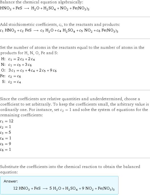 Balance the chemical equation algebraically: HNO_3 + FeS ⟶ H_2O + H_2SO_4 + NO_2 + Fe(NO_3)_3 Add stoichiometric coefficients, c_i, to the reactants and products: c_1 HNO_3 + c_2 FeS ⟶ c_3 H_2O + c_4 H_2SO_4 + c_5 NO_2 + c_6 Fe(NO_3)_3 Set the number of atoms in the reactants equal to the number of atoms in the products for H, N, O, Fe and S: H: | c_1 = 2 c_3 + 2 c_4 N: | c_1 = c_5 + 3 c_6 O: | 3 c_1 = c_3 + 4 c_4 + 2 c_5 + 9 c_6 Fe: | c_2 = c_6 S: | c_2 = c_4 Since the coefficients are relative quantities and underdetermined, choose a coefficient to set arbitrarily. To keep the coefficients small, the arbitrary value is ordinarily one. For instance, set c_2 = 1 and solve the system of equations for the remaining coefficients: c_1 = 12 c_2 = 1 c_3 = 5 c_4 = 1 c_5 = 9 c_6 = 1 Substitute the coefficients into the chemical reaction to obtain the balanced equation: Answer: |   | 12 HNO_3 + FeS ⟶ 5 H_2O + H_2SO_4 + 9 NO_2 + Fe(NO_3)_3