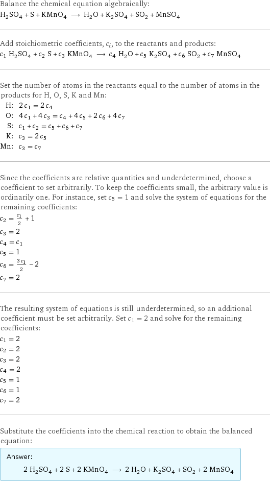 Balance the chemical equation algebraically: H_2SO_4 + S + KMnO_4 ⟶ H_2O + K_2SO_4 + SO_2 + MnSO_4 Add stoichiometric coefficients, c_i, to the reactants and products: c_1 H_2SO_4 + c_2 S + c_3 KMnO_4 ⟶ c_4 H_2O + c_5 K_2SO_4 + c_6 SO_2 + c_7 MnSO_4 Set the number of atoms in the reactants equal to the number of atoms in the products for H, O, S, K and Mn: H: | 2 c_1 = 2 c_4 O: | 4 c_1 + 4 c_3 = c_4 + 4 c_5 + 2 c_6 + 4 c_7 S: | c_1 + c_2 = c_5 + c_6 + c_7 K: | c_3 = 2 c_5 Mn: | c_3 = c_7 Since the coefficients are relative quantities and underdetermined, choose a coefficient to set arbitrarily. To keep the coefficients small, the arbitrary value is ordinarily one. For instance, set c_5 = 1 and solve the system of equations for the remaining coefficients: c_2 = c_1/2 + 1 c_3 = 2 c_4 = c_1 c_5 = 1 c_6 = (3 c_1)/2 - 2 c_7 = 2 The resulting system of equations is still underdetermined, so an additional coefficient must be set arbitrarily. Set c_1 = 2 and solve for the remaining coefficients: c_1 = 2 c_2 = 2 c_3 = 2 c_4 = 2 c_5 = 1 c_6 = 1 c_7 = 2 Substitute the coefficients into the chemical reaction to obtain the balanced equation: Answer: |   | 2 H_2SO_4 + 2 S + 2 KMnO_4 ⟶ 2 H_2O + K_2SO_4 + SO_2 + 2 MnSO_4