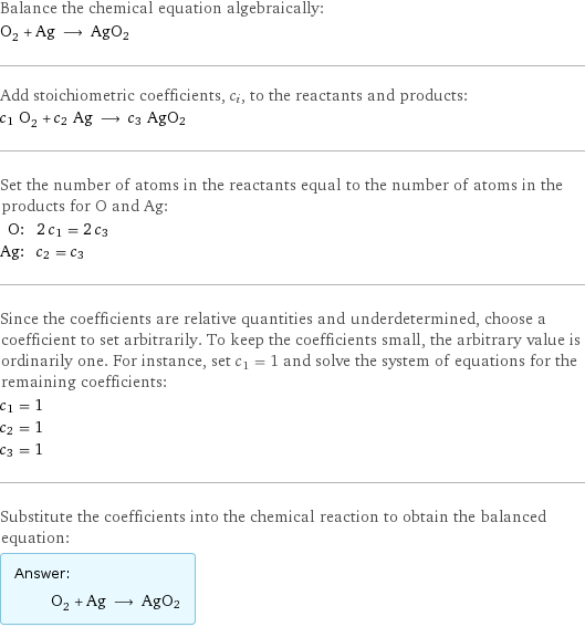 Balance the chemical equation algebraically: O_2 + Ag ⟶ AgO2 Add stoichiometric coefficients, c_i, to the reactants and products: c_1 O_2 + c_2 Ag ⟶ c_3 AgO2 Set the number of atoms in the reactants equal to the number of atoms in the products for O and Ag: O: | 2 c_1 = 2 c_3 Ag: | c_2 = c_3 Since the coefficients are relative quantities and underdetermined, choose a coefficient to set arbitrarily. To keep the coefficients small, the arbitrary value is ordinarily one. For instance, set c_1 = 1 and solve the system of equations for the remaining coefficients: c_1 = 1 c_2 = 1 c_3 = 1 Substitute the coefficients into the chemical reaction to obtain the balanced equation: Answer: |   | O_2 + Ag ⟶ AgO2