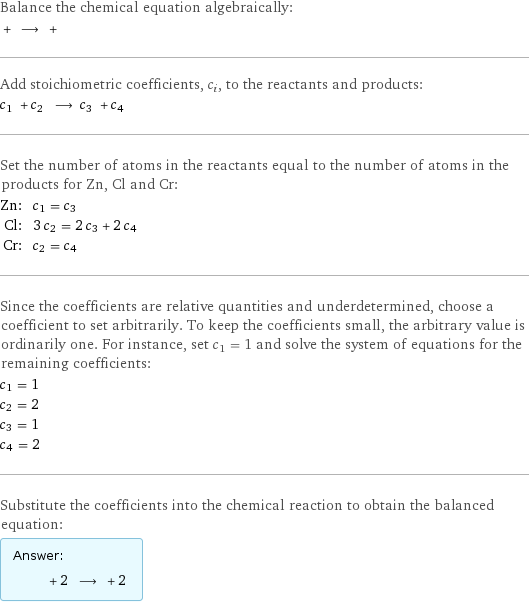 Balance the chemical equation algebraically:  + ⟶ +  Add stoichiometric coefficients, c_i, to the reactants and products: c_1 + c_2 ⟶ c_3 + c_4  Set the number of atoms in the reactants equal to the number of atoms in the products for Zn, Cl and Cr: Zn: | c_1 = c_3 Cl: | 3 c_2 = 2 c_3 + 2 c_4 Cr: | c_2 = c_4 Since the coefficients are relative quantities and underdetermined, choose a coefficient to set arbitrarily. To keep the coefficients small, the arbitrary value is ordinarily one. For instance, set c_1 = 1 and solve the system of equations for the remaining coefficients: c_1 = 1 c_2 = 2 c_3 = 1 c_4 = 2 Substitute the coefficients into the chemical reaction to obtain the balanced equation: Answer: |   | + 2 ⟶ + 2 