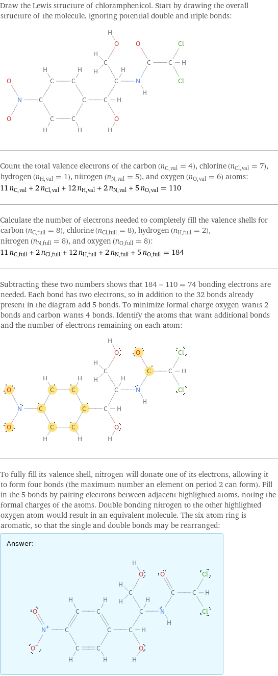 Draw the Lewis structure of chloramphenicol. Start by drawing the overall structure of the molecule, ignoring potential double and triple bonds:  Count the total valence electrons of the carbon (n_C, val = 4), chlorine (n_Cl, val = 7), hydrogen (n_H, val = 1), nitrogen (n_N, val = 5), and oxygen (n_O, val = 6) atoms: 11 n_C, val + 2 n_Cl, val + 12 n_H, val + 2 n_N, val + 5 n_O, val = 110 Calculate the number of electrons needed to completely fill the valence shells for carbon (n_C, full = 8), chlorine (n_Cl, full = 8), hydrogen (n_H, full = 2), nitrogen (n_N, full = 8), and oxygen (n_O, full = 8): 11 n_C, full + 2 n_Cl, full + 12 n_H, full + 2 n_N, full + 5 n_O, full = 184 Subtracting these two numbers shows that 184 - 110 = 74 bonding electrons are needed. Each bond has two electrons, so in addition to the 32 bonds already present in the diagram add 5 bonds. To minimize formal charge oxygen wants 2 bonds and carbon wants 4 bonds. Identify the atoms that want additional bonds and the number of electrons remaining on each atom:  To fully fill its valence shell, nitrogen will donate one of its electrons, allowing it to form four bonds (the maximum number an element on period 2 can form). Fill in the 5 bonds by pairing electrons between adjacent highlighted atoms, noting the formal charges of the atoms. Double bonding nitrogen to the other highlighted oxygen atom would result in an equivalent molecule. The six atom ring is aromatic, so that the single and double bonds may be rearranged: Answer: |   | 