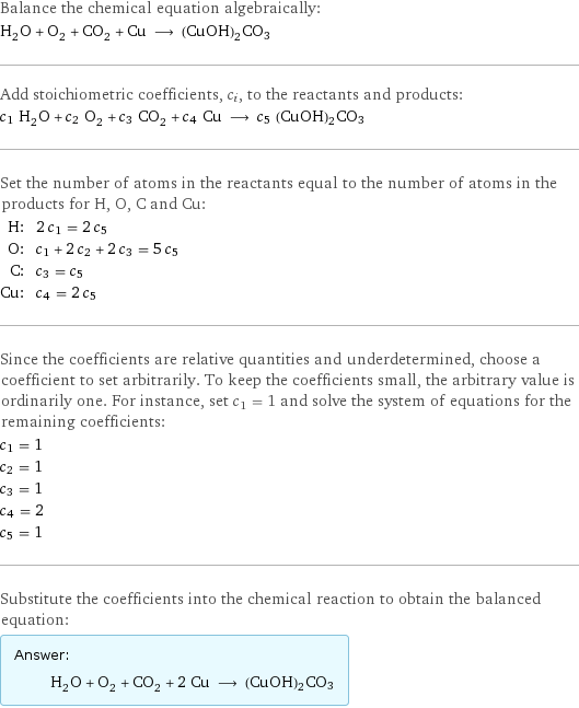 Balance the chemical equation algebraically: H_2O + O_2 + CO_2 + Cu ⟶ (CuOH)2CO3 Add stoichiometric coefficients, c_i, to the reactants and products: c_1 H_2O + c_2 O_2 + c_3 CO_2 + c_4 Cu ⟶ c_5 (CuOH)2CO3 Set the number of atoms in the reactants equal to the number of atoms in the products for H, O, C and Cu: H: | 2 c_1 = 2 c_5 O: | c_1 + 2 c_2 + 2 c_3 = 5 c_5 C: | c_3 = c_5 Cu: | c_4 = 2 c_5 Since the coefficients are relative quantities and underdetermined, choose a coefficient to set arbitrarily. To keep the coefficients small, the arbitrary value is ordinarily one. For instance, set c_1 = 1 and solve the system of equations for the remaining coefficients: c_1 = 1 c_2 = 1 c_3 = 1 c_4 = 2 c_5 = 1 Substitute the coefficients into the chemical reaction to obtain the balanced equation: Answer: |   | H_2O + O_2 + CO_2 + 2 Cu ⟶ (CuOH)2CO3