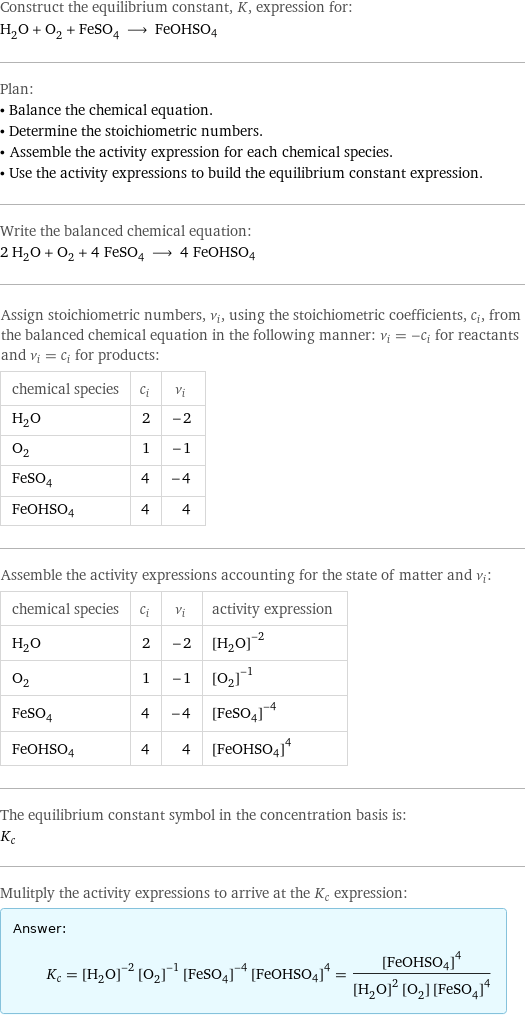 Construct the equilibrium constant, K, expression for: H_2O + O_2 + FeSO_4 ⟶ FeOHSO4 Plan: • Balance the chemical equation. • Determine the stoichiometric numbers. • Assemble the activity expression for each chemical species. • Use the activity expressions to build the equilibrium constant expression. Write the balanced chemical equation: 2 H_2O + O_2 + 4 FeSO_4 ⟶ 4 FeOHSO4 Assign stoichiometric numbers, ν_i, using the stoichiometric coefficients, c_i, from the balanced chemical equation in the following manner: ν_i = -c_i for reactants and ν_i = c_i for products: chemical species | c_i | ν_i H_2O | 2 | -2 O_2 | 1 | -1 FeSO_4 | 4 | -4 FeOHSO4 | 4 | 4 Assemble the activity expressions accounting for the state of matter and ν_i: chemical species | c_i | ν_i | activity expression H_2O | 2 | -2 | ([H2O])^(-2) O_2 | 1 | -1 | ([O2])^(-1) FeSO_4 | 4 | -4 | ([FeSO4])^(-4) FeOHSO4 | 4 | 4 | ([FeOHSO4])^4 The equilibrium constant symbol in the concentration basis is: K_c Mulitply the activity expressions to arrive at the K_c expression: Answer: |   | K_c = ([H2O])^(-2) ([O2])^(-1) ([FeSO4])^(-4) ([FeOHSO4])^4 = ([FeOHSO4])^4/(([H2O])^2 [O2] ([FeSO4])^4)