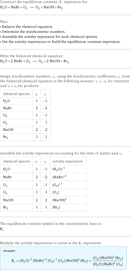 Construct the equilibrium constant, K, expression for: H_2O + NaBr + O_3 ⟶ O_2 + NaOH + Br_2 Plan: • Balance the chemical equation. • Determine the stoichiometric numbers. • Assemble the activity expression for each chemical species. • Use the activity expressions to build the equilibrium constant expression. Write the balanced chemical equation: H_2O + 2 NaBr + O_3 ⟶ O_2 + 2 NaOH + Br_2 Assign stoichiometric numbers, ν_i, using the stoichiometric coefficients, c_i, from the balanced chemical equation in the following manner: ν_i = -c_i for reactants and ν_i = c_i for products: chemical species | c_i | ν_i H_2O | 1 | -1 NaBr | 2 | -2 O_3 | 1 | -1 O_2 | 1 | 1 NaOH | 2 | 2 Br_2 | 1 | 1 Assemble the activity expressions accounting for the state of matter and ν_i: chemical species | c_i | ν_i | activity expression H_2O | 1 | -1 | ([H2O])^(-1) NaBr | 2 | -2 | ([NaBr])^(-2) O_3 | 1 | -1 | ([O3])^(-1) O_2 | 1 | 1 | [O2] NaOH | 2 | 2 | ([NaOH])^2 Br_2 | 1 | 1 | [Br2] The equilibrium constant symbol in the concentration basis is: K_c Mulitply the activity expressions to arrive at the K_c expression: Answer: |   | K_c = ([H2O])^(-1) ([NaBr])^(-2) ([O3])^(-1) [O2] ([NaOH])^2 [Br2] = ([O2] ([NaOH])^2 [Br2])/([H2O] ([NaBr])^2 [O3])