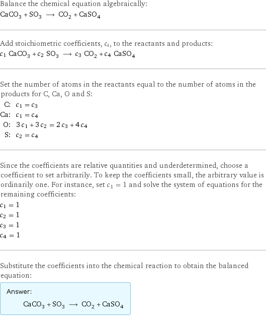 Balance the chemical equation algebraically: CaCO_3 + SO_3 ⟶ CO_2 + CaSO_4 Add stoichiometric coefficients, c_i, to the reactants and products: c_1 CaCO_3 + c_2 SO_3 ⟶ c_3 CO_2 + c_4 CaSO_4 Set the number of atoms in the reactants equal to the number of atoms in the products for C, Ca, O and S: C: | c_1 = c_3 Ca: | c_1 = c_4 O: | 3 c_1 + 3 c_2 = 2 c_3 + 4 c_4 S: | c_2 = c_4 Since the coefficients are relative quantities and underdetermined, choose a coefficient to set arbitrarily. To keep the coefficients small, the arbitrary value is ordinarily one. For instance, set c_1 = 1 and solve the system of equations for the remaining coefficients: c_1 = 1 c_2 = 1 c_3 = 1 c_4 = 1 Substitute the coefficients into the chemical reaction to obtain the balanced equation: Answer: |   | CaCO_3 + SO_3 ⟶ CO_2 + CaSO_4