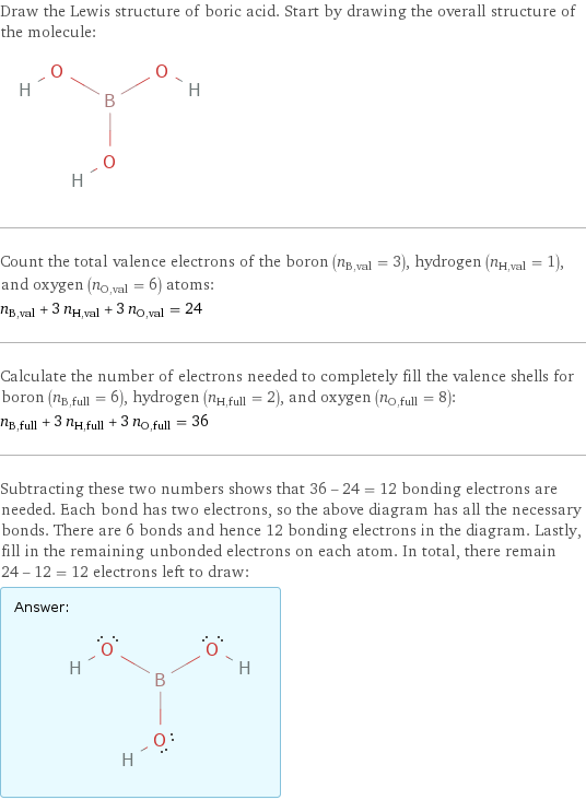 Draw the Lewis structure of boric acid. Start by drawing the overall structure of the molecule:  Count the total valence electrons of the boron (n_B, val = 3), hydrogen (n_H, val = 1), and oxygen (n_O, val = 6) atoms: n_B, val + 3 n_H, val + 3 n_O, val = 24 Calculate the number of electrons needed to completely fill the valence shells for boron (n_B, full = 6), hydrogen (n_H, full = 2), and oxygen (n_O, full = 8): n_B, full + 3 n_H, full + 3 n_O, full = 36 Subtracting these two numbers shows that 36 - 24 = 12 bonding electrons are needed. Each bond has two electrons, so the above diagram has all the necessary bonds. There are 6 bonds and hence 12 bonding electrons in the diagram. Lastly, fill in the remaining unbonded electrons on each atom. In total, there remain 24 - 12 = 12 electrons left to draw: Answer: |   | 