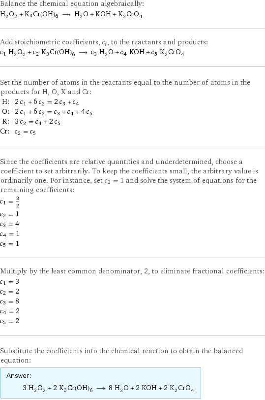 Balance the chemical equation algebraically: H_2O_2 + K3Cr(OH)6 ⟶ H_2O + KOH + K_2CrO_4 Add stoichiometric coefficients, c_i, to the reactants and products: c_1 H_2O_2 + c_2 K3Cr(OH)6 ⟶ c_3 H_2O + c_4 KOH + c_5 K_2CrO_4 Set the number of atoms in the reactants equal to the number of atoms in the products for H, O, K and Cr: H: | 2 c_1 + 6 c_2 = 2 c_3 + c_4 O: | 2 c_1 + 6 c_2 = c_3 + c_4 + 4 c_5 K: | 3 c_2 = c_4 + 2 c_5 Cr: | c_2 = c_5 Since the coefficients are relative quantities and underdetermined, choose a coefficient to set arbitrarily. To keep the coefficients small, the arbitrary value is ordinarily one. For instance, set c_2 = 1 and solve the system of equations for the remaining coefficients: c_1 = 3/2 c_2 = 1 c_3 = 4 c_4 = 1 c_5 = 1 Multiply by the least common denominator, 2, to eliminate fractional coefficients: c_1 = 3 c_2 = 2 c_3 = 8 c_4 = 2 c_5 = 2 Substitute the coefficients into the chemical reaction to obtain the balanced equation: Answer: |   | 3 H_2O_2 + 2 K3Cr(OH)6 ⟶ 8 H_2O + 2 KOH + 2 K_2CrO_4