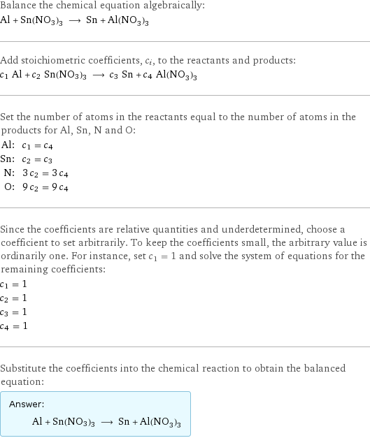 Balance the chemical equation algebraically: Al + Sn(NO3)3 ⟶ Sn + Al(NO_3)_3 Add stoichiometric coefficients, c_i, to the reactants and products: c_1 Al + c_2 Sn(NO3)3 ⟶ c_3 Sn + c_4 Al(NO_3)_3 Set the number of atoms in the reactants equal to the number of atoms in the products for Al, Sn, N and O: Al: | c_1 = c_4 Sn: | c_2 = c_3 N: | 3 c_2 = 3 c_4 O: | 9 c_2 = 9 c_4 Since the coefficients are relative quantities and underdetermined, choose a coefficient to set arbitrarily. To keep the coefficients small, the arbitrary value is ordinarily one. For instance, set c_1 = 1 and solve the system of equations for the remaining coefficients: c_1 = 1 c_2 = 1 c_3 = 1 c_4 = 1 Substitute the coefficients into the chemical reaction to obtain the balanced equation: Answer: |   | Al + Sn(NO3)3 ⟶ Sn + Al(NO_3)_3