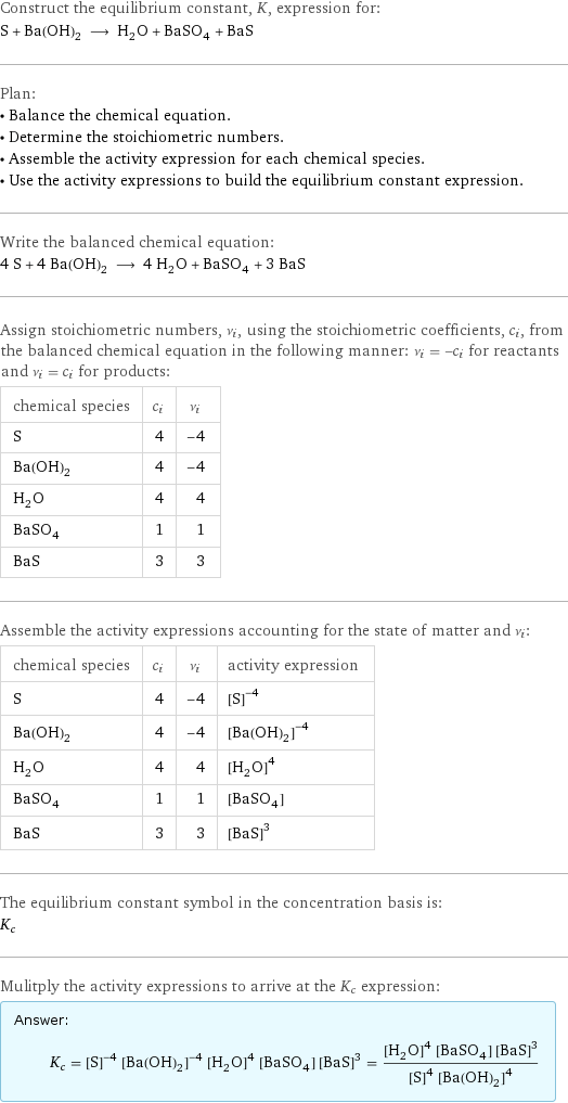 Construct the equilibrium constant, K, expression for: S + Ba(OH)_2 ⟶ H_2O + BaSO_4 + BaS Plan: • Balance the chemical equation. • Determine the stoichiometric numbers. • Assemble the activity expression for each chemical species. • Use the activity expressions to build the equilibrium constant expression. Write the balanced chemical equation: 4 S + 4 Ba(OH)_2 ⟶ 4 H_2O + BaSO_4 + 3 BaS Assign stoichiometric numbers, ν_i, using the stoichiometric coefficients, c_i, from the balanced chemical equation in the following manner: ν_i = -c_i for reactants and ν_i = c_i for products: chemical species | c_i | ν_i S | 4 | -4 Ba(OH)_2 | 4 | -4 H_2O | 4 | 4 BaSO_4 | 1 | 1 BaS | 3 | 3 Assemble the activity expressions accounting for the state of matter and ν_i: chemical species | c_i | ν_i | activity expression S | 4 | -4 | ([S])^(-4) Ba(OH)_2 | 4 | -4 | ([Ba(OH)2])^(-4) H_2O | 4 | 4 | ([H2O])^4 BaSO_4 | 1 | 1 | [BaSO4] BaS | 3 | 3 | ([BaS])^3 The equilibrium constant symbol in the concentration basis is: K_c Mulitply the activity expressions to arrive at the K_c expression: Answer: |   | K_c = ([S])^(-4) ([Ba(OH)2])^(-4) ([H2O])^4 [BaSO4] ([BaS])^3 = (([H2O])^4 [BaSO4] ([BaS])^3)/(([S])^4 ([Ba(OH)2])^4)