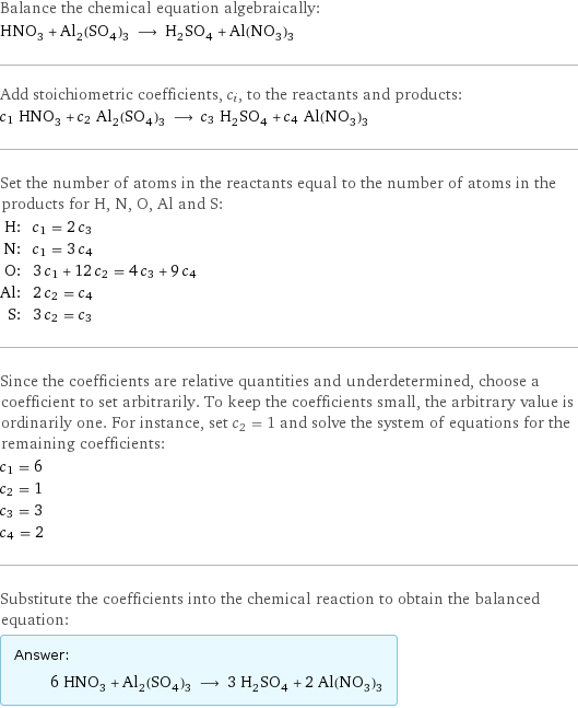 Balance the chemical equation algebraically: HNO_3 + Al_2(SO_4)_3 ⟶ H_2SO_4 + Al(NO_3)_3 Add stoichiometric coefficients, c_i, to the reactants and products: c_1 HNO_3 + c_2 Al_2(SO_4)_3 ⟶ c_3 H_2SO_4 + c_4 Al(NO_3)_3 Set the number of atoms in the reactants equal to the number of atoms in the products for H, N, O, Al and S: H: | c_1 = 2 c_3 N: | c_1 = 3 c_4 O: | 3 c_1 + 12 c_2 = 4 c_3 + 9 c_4 Al: | 2 c_2 = c_4 S: | 3 c_2 = c_3 Since the coefficients are relative quantities and underdetermined, choose a coefficient to set arbitrarily. To keep the coefficients small, the arbitrary value is ordinarily one. For instance, set c_2 = 1 and solve the system of equations for the remaining coefficients: c_1 = 6 c_2 = 1 c_3 = 3 c_4 = 2 Substitute the coefficients into the chemical reaction to obtain the balanced equation: Answer: |   | 6 HNO_3 + Al_2(SO_4)_3 ⟶ 3 H_2SO_4 + 2 Al(NO_3)_3