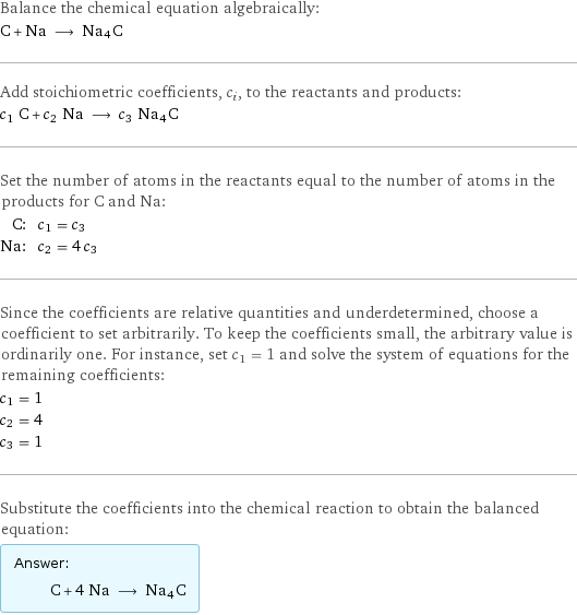 Balance the chemical equation algebraically: C + Na ⟶ Na4C Add stoichiometric coefficients, c_i, to the reactants and products: c_1 C + c_2 Na ⟶ c_3 Na4C Set the number of atoms in the reactants equal to the number of atoms in the products for C and Na: C: | c_1 = c_3 Na: | c_2 = 4 c_3 Since the coefficients are relative quantities and underdetermined, choose a coefficient to set arbitrarily. To keep the coefficients small, the arbitrary value is ordinarily one. For instance, set c_1 = 1 and solve the system of equations for the remaining coefficients: c_1 = 1 c_2 = 4 c_3 = 1 Substitute the coefficients into the chemical reaction to obtain the balanced equation: Answer: |   | C + 4 Na ⟶ Na4C